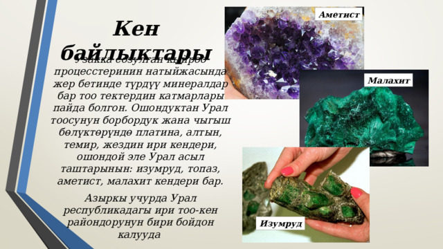 Аметист Кен байлыктары Узакка созулган кыйроо процесстеринин натыйжасында жер бетинде түрдүү минералдар бар тоо тектердин катмарлары пайда болгон. Ошондуктан Урал тоосунун борбордук жана чыгыш бөлүктөрүндө платина, алтын, темир, жездин ири кендери, ошондой эле Урал асыл таштарынын: изумруд, топаз, аметист, малахит кендери бар. Азыркы учурда Урал республикадагы ири тоо-кен райондорунун бири бойдон калууда Малахит Изумруд 