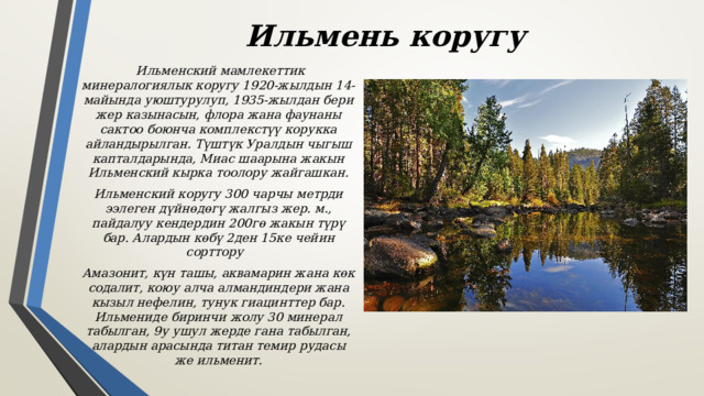 Ильмень коругу  Ильменский мамлекеттик минералогиялык коругу 1920-жылдын 14-майында уюштурулуп, 1935-жылдан бери жер казынасын, флора жана фаунаны сактоо боюнча комплекстүү корукка айландырылган. Түштүк Уралдын чыгыш капталдарында, Миас шаарына жакын Ильменский кырка тоолору жайгашкан. Ильменский коругу 300 чарчы метрди ээлеген дүйнөдөгү жалгыз жер. м., пайдалуу кендердин 200гө жакын түрү бар. Алардын көбү 2ден 15ке чейин сорттору Амазонит, күн ташы, аквамарин жана көк содалит, коюу алча алмандиндери жана кызыл нефелин, тунук гиацинттер бар. Ильмениде биринчи жолу 30 минерал табылган, 9у ушул жерде гана табылган, алардын арасында титан темир рудасы же ильменит. 