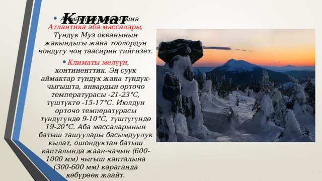 Климат  Аймактын климатына Атлантика аба массалары, Түндүк Муз океанынын жакындыгы жана тоолордун чоңдугу чоң таасирин тийгизет. Климаты мелүүн , континенттик. Эң суук аймактар ​​түндүк жана түндүк-чыгышта, январдын орточо температурасы -21-23°С, түштүктө -15-17°С. Июлдун орточо температурасы түндүгүндө 9-10°С, түштүгүндө 19-20°С. Аба массаларынын батыш ташуулары басымдуулук кылат, ошондуктан батыш капталында жаан-чачын (600-1000 мм) чыгыш капталына (300-600 мм) караганда көбүрөөк жаайт. 