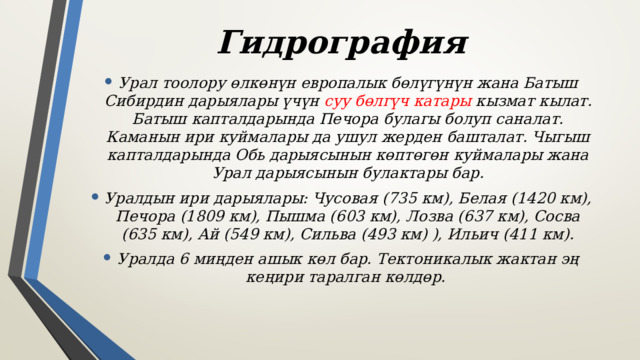 Гидрография Урал тоолору өлкөнүн европалык бөлүгүнүн жана Батыш Сибирдин дарыялары үчүн суу бөлгүч катары кызмат кылат. Батыш капталдарында Печора булагы болуп саналат. Каманын ири куймалары да ушул жерден башталат. Чыгыш капталдарында Обь дарыясынын көптөгөн куймалары жана Урал дарыясынын булактары бар. Уралдын ири дарыялары: Чусовая (735 км), Белая (1420 км), Печора (1809 км), Пышма (603 км), Лозва (637 км), Сосва (635 км), Ай (549 км), Сильва (493 км) ), Ильич (411 км). Уралда 6 миңден ашык көл бар. Тектоникалык жактан эң кеңири таралган көлдөр. 