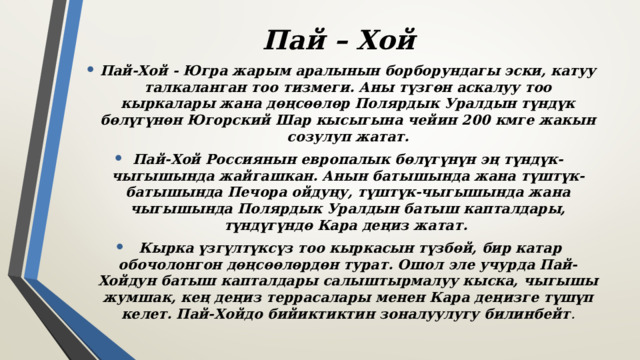 Пай – Хой Пай-Хой - Югра жарым аралынын борборундагы эски, катуу талкаланган тоо тизмеги. Аны түзгөн аскалуу тоо кыркалары жана дөңсөөлөр Полярдык Уралдын түндүк бөлүгүнөн Югорский Шар кысыгына чейин 200 кмге жакын созулуп жатат. Пай-Хой Россиянын европалык бөлүгүнүн эң түндүк-чыгышында жайгашкан. Анын батышында жана түштүк-батышында Печора ойдуңу, түштүк-чыгышында жана чыгышында Полярдык Уралдын батыш капталдары, түндүгүндө Кара деңиз жатат.  Кырка үзгүлтүксүз тоо кыркасын түзбөй, бир катар обочолонгон дөңсөөлөрдөн турат. Ошол эле учурда Пай-Хойдун батыш капталдары салыштырмалуу кыска, чыгышы жумшак, кең деңиз террасалары менен Кара деңизге түшүп келет. Пай-Хойдо бийиктиктин зоналуулугу билинбейт . 