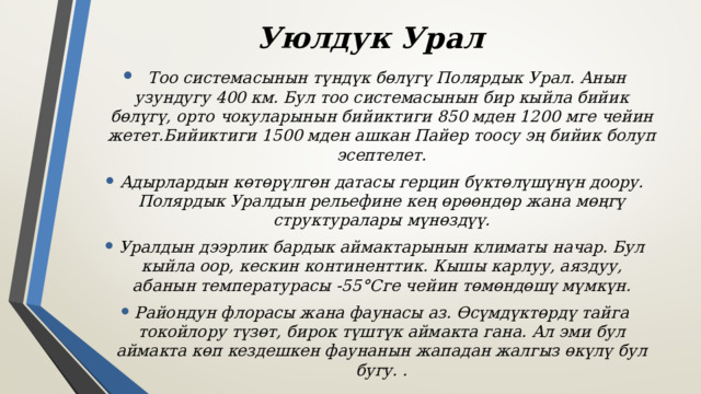 Уюлдук Урал   Тоо системасынын түндүк бөлүгү Полярдык Урал. Анын узундугу 400 км. Бул тоо системасынын бир кыйла бийик бөлүгү, орто чокуларынын бийиктиги 850 мден 1200 мге чейин жетет.Бийиктиги 1500 мден ашкан Пайер тоосу эң бийик болуп эсептелет. Адырлардын көтөрүлгөн датасы герцин бүктөлүшүнүн доору. Полярдык Уралдын рельефине кең өрөөндөр жана мөңгү структуралары мүнөздүү. Уралдын дээрлик бардык аймактарынын климаты начар. Бул кыйла оор, кескин континенттик. Кышы карлуу, аяздуу, абанын температурасы -55°Сге чейин төмөндөшү мүмкүн. Райондун флорасы жана фаунасы аз. Өсүмдүктөрдү тайга токойлору түзөт, бирок түштүк аймакта гана. Ал эми бул аймакта көп кездешкен фаунанын жападан жалгыз өкүлү бул бугу. .  