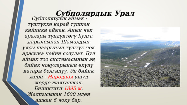 Субполярдык Урал  Субполярдык аймак - түштүккө карай түшкөн кийинки аймак. Анын чек аралары түндүктөгү Хулга дарыясынан Шамалдын уясы шаарынын түштүк чек арасына чейин созулат. Бул аймак тоо системасынын эң бийик чокуларынын өкүлү катары белгилүү. Эң бийик жери - Народная ушул жерде жайгашкан. Бийиктиги 1895 м . Жалпысынан 1600 мден ашкан 6 чоку бар. 