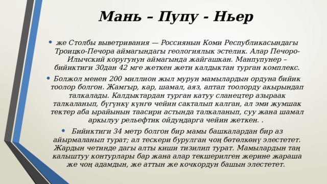 Мань – Пупу - Ньер же Столбы выветривания — Россиянын Коми Республикасындагы Троицко-Печора аймагындагы геологиялык эстелик. Алар Печоро-Илычский коругунун аймагында жайгашкан. Манпупунер – бийиктиги 30дан 42 мге жеткен жети калдыктан турган комплекс. Болжол менен 200 миллион жыл мурун мамылардын ордуна бийик тоолор болгон. Жамгыр, кар, шамал, аяз, аптап тоолорду акырындап талкалады. Калдыктардан турган катуу сланецтер азыраак талкаланып, бүгүнкү күнгө чейин сакталып калган, ал эми жумшак тектер аба ырайынын таасири астында талкаланып, суу жана шамал аркылуу рельефтик ойдуңдарга чейин жеткен. . Бийиктиги 34 метр болгон бир мамы башкалардан бир аз айырмаланып турат; ал тескери бурулган чоң бөтөлкөнү элестетет. Жардын четинде дагы алты киши тизилип турат. Мамылардын таң калыштуу контурлары бар жана алар текшерилген жерине жараша же чоң адамдын, же аттын же кочкордун башын элестетет. 