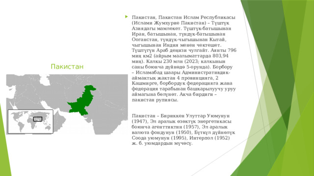 Пакистан, Пакистан Ислам Республикасы (Ислами Жумхурие Пакистан) – Түштүк Азиядагы мамлекет. Түштүк-батышынан Иран, батышынан, түндүк-батышынан Ооганстан, түндүк-чыгышынан Кытай, чыгышынан Индия менен чектешет. Түштүгүн Араб деңизи чулгайт. Аянты 796 миң км2 (айрым маалыматтарда 803,94 миң). Калкы 230 млн (2023; калкынын саны боюнча дүйнөдө 5-орунда). Борбору – Исламабад шаары Административдик-аймактык жактан 4 провинцияга, 2 Кашмирге, борбордук федерацияга жана федерация тарабынан башкарылуучу уруу аймагына бөлүнөт. Акча бирдиги – пакистан рупиясы. Пакистан – Бириккен Улуттар Уюмунун (1947), Эл аралык өзөктүк энергетикасы боюнча агенттиктин (1957), Эл аралык валюта фондунун (1950), Бүткүл дүйнөлүк Соода уюмунун (1995), Интерпол (1952) ж. б. уюмдардын мүчөсү. Пакистан 