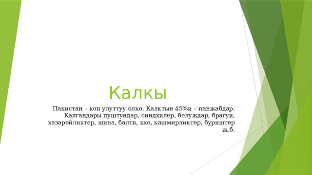 Калкы Пакистан – көп улуттуу өлкө. Калктын 45%и – панжабдар. Калгандары пуштундар, синдхилер, белуждар, брагуи, хазарейликтер, шина, балти, кхо, кашмирликтер, буриштер ж.б. 