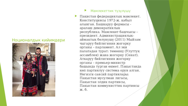 Мамлекеттик түзүлүшү Пакистан федерациялык мамлекет. Конституциясы 1972-ж. кабыл алынган. Башкаруу формасы - аралаш демократиялык республика. Мамлекет башчысы – президент. Администрациялык-аймактык бөлүнүшү (2011) Мыйзам чыгаруу бийлигинин жогорку органы – парламент. Ал эки палатадан турат: төмөнкү (Улуттук ассамблея) жана жогорку (Сенат). Аткаруу бийлигинин жогорку органы – премьер-министр башында турган өкмөт. Пакыстанда көп партиялуу система орун алган. Негизги саясий партиялары: Пакыстан мусулман лигасы, Пакыстан элдик партиясы, Пакыстан коммунисттик партиясы ж. б. Ноционалдык кийимдери 