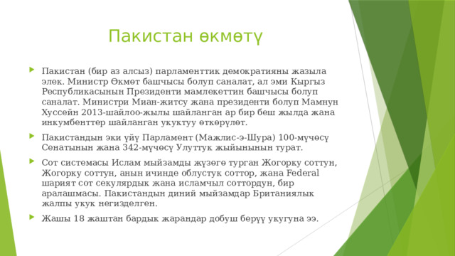 Пакистан өкмөтү Пакистан (бир аз алсыз) парламенттик демократияны жазыла элек. Министр Өкмөт башчысы болуп саналат, ал эми Кыргыз Республикасынын Президенти мамлекеттин башчысы болуп саналат. Министри Миан-житсу жана президенти болуп Мамнун Хуссейн 2013-шайлоо-жылы шайланган ар бир беш жылда жана инкумбенттер шайланган укуктуу өткөрүлөт. Пакистандын эки үйү Парламент (Мажлис-э-Шура) 100-мүчөсү Сенатынын жана 342-мүчөсү Улуттук жыйынынын турат. Сот системасы Ислам мыйзамды жүзөгө турган Жогорку соттун, Жогорку соттун, анын ичинде облустук соттор, жана Federal шарият сот секулярдык жана исламчыл соттордун, бир аралашмасы. Пакистандын диний мыйзамдар Британиялык жалпы укук негизделген. Жашы 18 жаштан бардык жарандар добуш берүү укугуна ээ. 