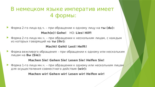 В немецком языке императив имеет  4 формы: Форма 2-го лица ед.ч. – при обращении к одному лицу на ты (du): Mach(e)! Gehe! HO: Lies! Hilf! Форма 2-го лица мн.ч. – при обращении к нескольким лицам, с каждым из которых говорящий на ты (ihr): Macht! Geht! Lest! Helft! Форма вежливого обращения – при обращении к одному или нескольким лицам на Вы (Sie): Machen Sie! Gehen Sie! Lesen Sie! Helfen Sie! Форма 1-го лица мн.ч. – при обращении к одному или нескольким лицам для осуществления совместного действия (wir): Machen wir! Gehen wir! Lesen wir! Helfen wir!  