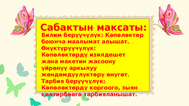 Тарбиялык сааттын максаты: Сабактын максаты: Билим берүүчүлүк: Көпөлөктөр боюнча маалымат алышат. Өнүктүрүүчүлүк: Көпөлөктөрдү изилдешет жана макетин жасоону үйрөнүү аркылуу жөндөмдүүлүктөрү өнүгөт. Тарбия берүүчүлүк: Көпөлөктөрдү коргоого, зыян келтирбөөгө тарбияланышат. 1.Окуучулар жашаган жеринин табиятына туура мамиле кылганга үйрөнүшөт; 2. Манастын 7осуяты жөнүндө билишет 3. Көйгөйлөрдү чечүүнү үйрөнүшөт 