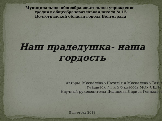 Муниципальное общеобразовательное учреждение средняя общеобразовательная школа № 15 Волгоградской области города Волгограда Наш прадедушка- наша гордость Авторы: Москаленко Наталья и Москаленко Татьяна Учащиеся 7 г и 5 б классов МОУ СШ № 15 Научный руководитель: Дедищева Лариса Геннадьевна Волгоград,2018 