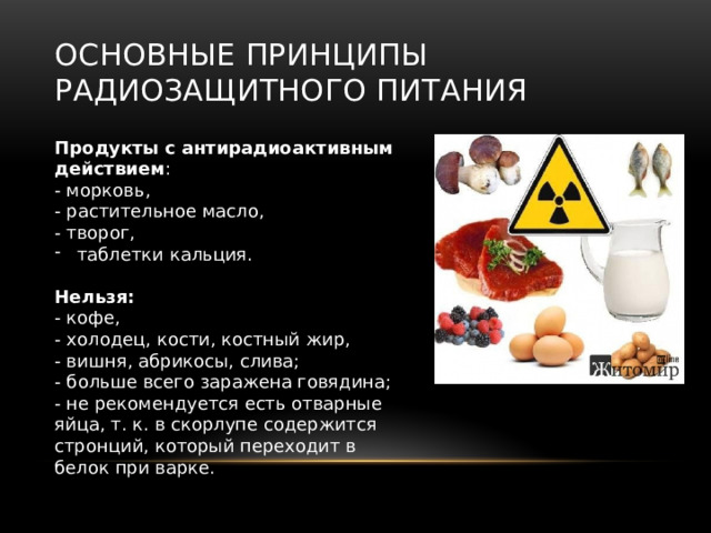 Основные принципы радиозащитного питания Продукты с антирадиоактивным действием : - морковь, - растительное масло, - творог, таблетки кальция. Нельзя: - кофе, - холодец, кости, костный жир, - вишня, абрикосы, слива; - больше всего заражена говядина; - не рекомендуется есть отварные яйца, т. к. в скорлупе содержится стронций, который переходит в белок при варке. 