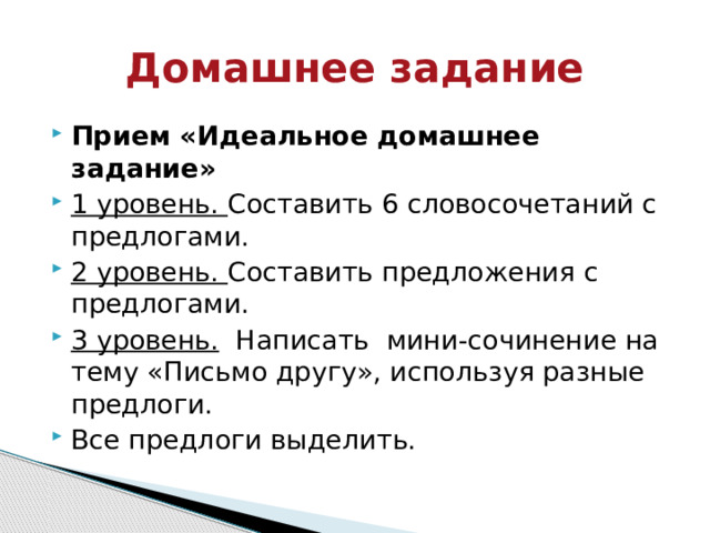 Домашнее задание Прием «Идеальное домашнее задание» 1 уровень. Составить 6 словосочетаний с предлогами. 2 уровень. Составить предложения с предлогами. 3 уровень.   Написать  мини-сочинение на тему «Письмо другу», используя разные предлоги. Все предлоги выделить. 