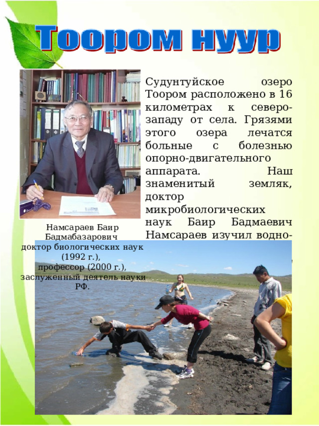 Судунтуйское озеро Тоором расположено в 16 километрах к северо-западу от села. Грязями этого озера лечатся больные с болезнью опорно-двигательного аппарата. Наш знаменитый земляк, доктор микробиологических наук Баир Бадмаевич Намсараев изучил водно-грязевый состав озера, выявил полезные свойства. Намсараев Баир Бадмабазарович доктор биологических наук (1992 г.), профессор (2000 г.),  заслуженный деятель науки РФ. 