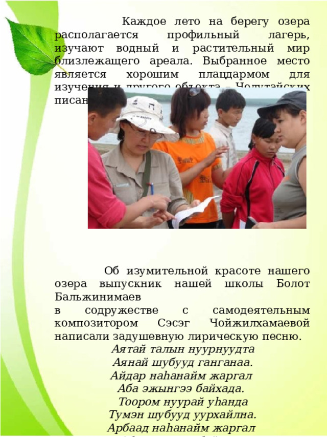 Каждое лето на берегу озера располагается профильный лагерь, изучают водный и растительный мир близлежащего ареала. Выбранное место является хорошим плацдармом для изучения и другого объекта – Челутайских писаниц.  Об изумительной красоте нашего озера выпускник нашей школы Болот Бальжинимаев в содружестве с самодеятельным композитором Сэсэг Чойжилхамаевой написали задушевную лирическую песню. Аятай талын нуурнуудта Аянай шубууд ганганаа. Айдар наhанайм жаргал Аба эжынгээ байхада. Тоором нуурай уhанда Тумэн шубууд уурхайлна. Арбаад наhанайм жаргал Аба эжынгээ байхада. 