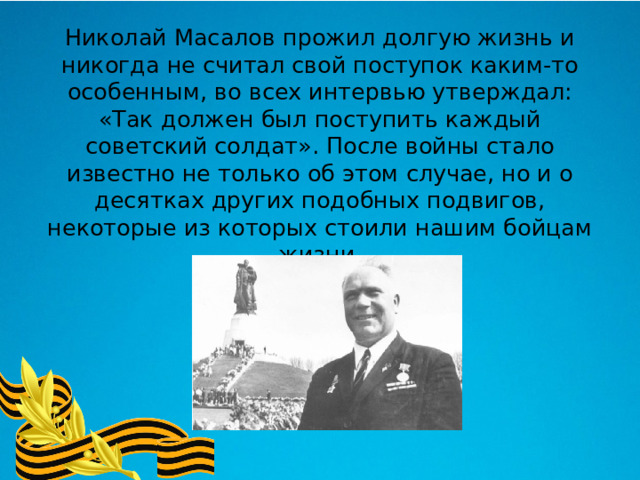 Николай Масалов прожил долгую жизнь и никогда не считал свой поступок каким-то особенным, во всех интервью утверждал: «Так должен был поступить каждый советский солдат». После войны стало известно не только об этом случае, но и о десятках других подобных подвигов, некоторые из которых стоили нашим бойцам жизни. 