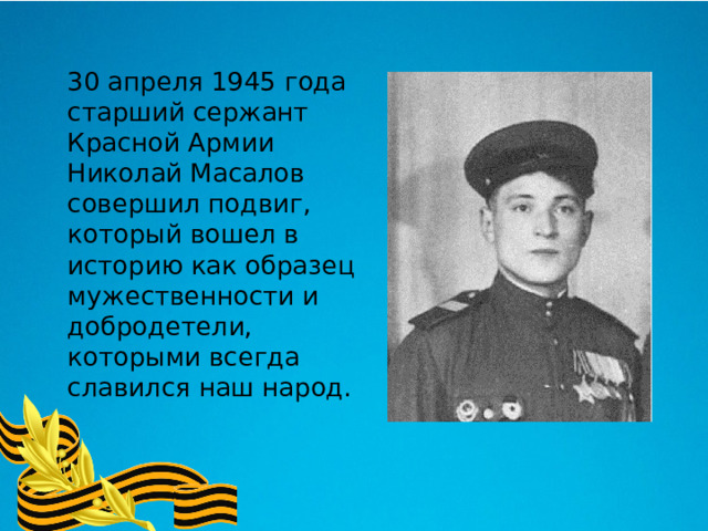  30 апреля 1945 года старший сержант Красной Армии Николай Масалов совершил подвиг, который вошел в историю как образец мужественности и добродетели, которыми всегда славился наш народ. 
