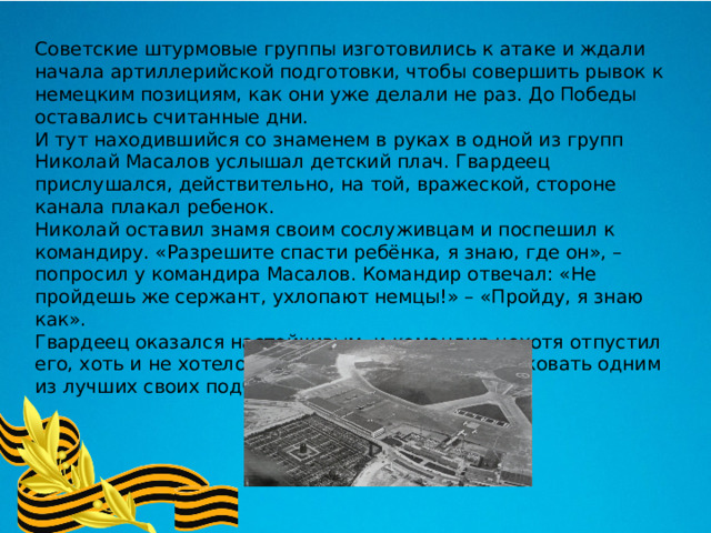 Советские штурмовые группы изготовились к атаке и ждали начала артиллерийской подготовки, чтобы совершить рывок к немецким позициям, как они уже делали не раз. До Победы оставались считанные дни. И тут находившийся со знаменем в руках в одной из групп Николай Масалов услышал детский плач. Гвардеец прислушался, действительно, на той, вражеской, стороне канала плакал ребенок. Николай оставил знамя своим сослуживцам и поспешил к командиру. «Разрешите спасти ребёнка, я знаю, где он», – попросил у командира Масалов. Командир отвечал: «Не пройдешь же сержант, ухлопают немцы!» – «Пройду, я знаю как». Гвардеец оказался настойчивым, и командир нехотя отпустил его, хоть и не хотелось в самом конце войны рисковать одним из лучших своих подчиненных. 