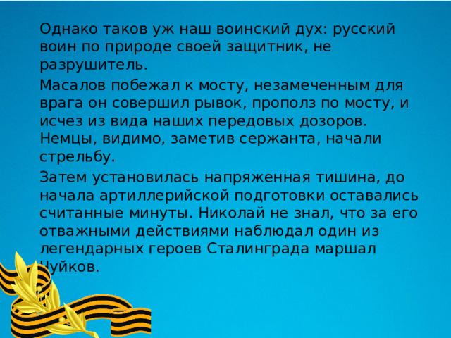  Однако таков уж наш воинский дух: русский воин по природе своей защитник, не разрушитель.  Масалов побежал к мосту, незамеченным для врага он совершил рывок, прополз по мосту, и исчез из вида наших передовых дозоров. Немцы, видимо, заметив сержанта, начали стрельбу.  Затем установилась напряженная тишина, до начала артиллерийской подготовки оставались считанные минуты. Николай не знал, что за его отважными действиями наблюдал один из легендарных героев Сталинграда маршал Чуйков. 