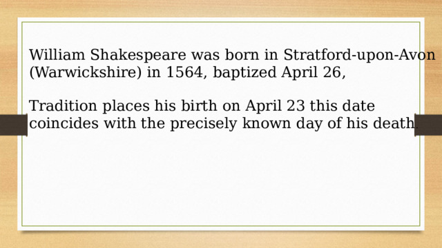 William Shakespeare was born in Stratford-upon-Avon (Warwickshire) in 1564, baptized April 26, Tradition places his birth on April 23 this date coincides with the precisely known day of his death . 