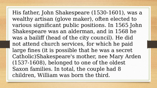 His father, John Shakespeare (1530-1601), was a wealthy artisan (glove maker), often elected to various significant public positions. In 1565 John Shakespeare was an alderman, and in 1568 he was a bailiff (head of the city council). He did not attend church services, for which he paid large fines (it is possible that he was a secret Catholic)Shakespeare's mother, nee Mary Arden (1537-1608), belonged to one of the oldest Saxon families. In total, the couple had 8 children, William was born the third. 