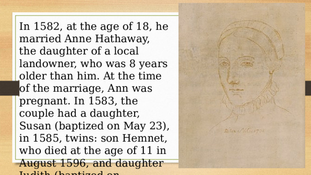 In 1582, at the age of 18, he married Anne Hathaway, the daughter of a local landowner, who was 8 years older than him. At the time of the marriage, Ann was pregnant. In 1583, the couple had a daughter, Susan (baptized on May 23), in 1585, twins: son Hemnet, who died at the age of 11 in August 1596, and daughter Judith (baptized on February 2). 