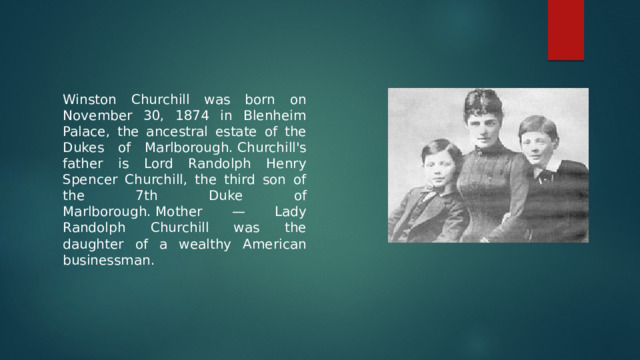 Winston Churchill was born on November 30, 1874 in Blenheim Palace, the ancestral estate of the Dukes of Marlborough. Churchill's father is Lord Randolph Henry Spencer Churchill, the third son of the 7th Duke of Marlborough. Mother — Lady Randolph Churchill was the daughter of a wealthy American businessman. 