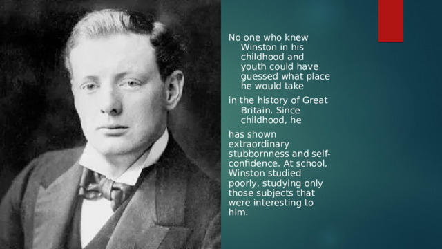 No one who knew Winston in his childhood and youth could have guessed what place he would take in the history of Great Britain. Since childhood, he has shown extraordinary stubbornness and self-confidence. At school, Winston studied poorly, studying only those subjects that were interesting to him. 
