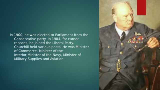 In 1900, he was elected to Parliament from the Conservative party. In 1904, for career reasons, he joined the Liberal Party. Churchill held various posts. He was Minister of Commerce, Minister of the Interior,Minister of the Navy, Minister of Military Supplies and Aviation. 