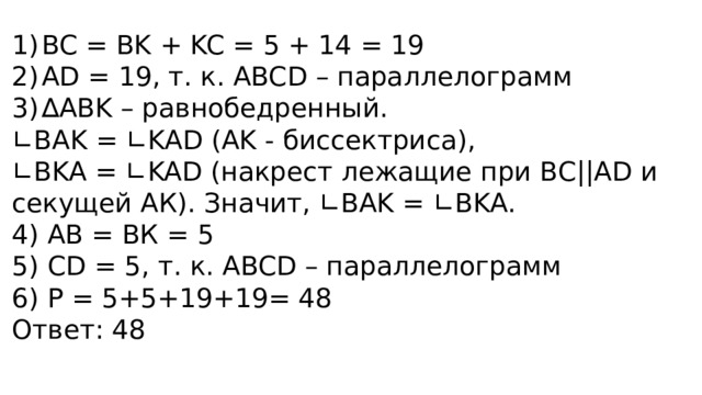 BC = BK + KC = 5 + 14 = 19 AD = 19, т. к. ABCD – параллелограмм ∆ ABK – равнобедренный. ∟ BAK = ∟KAD (AK - биссектриса), ∟ BKA = ∟KAD (накрест лежащие при ВС||AD и секущей АК). Значит, ∟BAK = ∟BKA. 4) АВ = ВК = 5 5) СD = 5, т. к. ABCD – параллелограмм 6) Р = 5+5+19+19= 48 Ответ: 48 