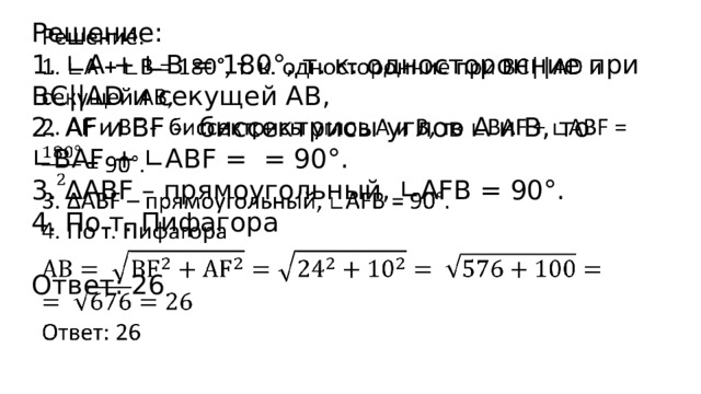 Решение:   1. ∟A + ∟B = 180°, т. к. односторонние при ВС||AD и секущей АВ, 2. АF и BF - биссектрисы углов А и В, то ∟BAF + ∟ABF = = 90°. 3. ∆ABF – прямоугольный, ∟AFB = 90°. 4. По т. Пифагора Ответ: 26 