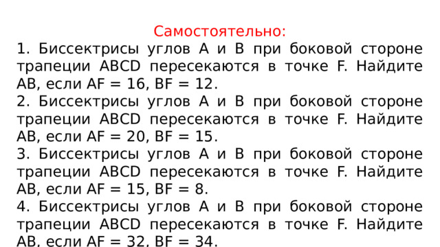 Самостоятельно: 1. Биссектрисы углов А и В при боковой стороне трапеции АВСD пересекаются в точке F. Найдите AB, если AF = 16, BF = 12. 2. Биссектрисы углов А и В при боковой стороне трапеции АВСD пересекаются в точке F. Найдите AB, если AF = 20, BF = 15. 3. Биссектрисы углов А и В при боковой стороне трапеции АВСD пересекаются в точке F. Найдите AB, если AF = 15, BF = 8. 4. Биссектрисы углов А и В при боковой стороне трапеции АВСD пересекаются в точке F. Найдите AB, если AF = 32, BF = 34. 5. Биссектрисы углов А и В при боковой стороне трапеции АВСD пересекаются в точке F. Найдите AB, если AF = 24, BF = 7. 