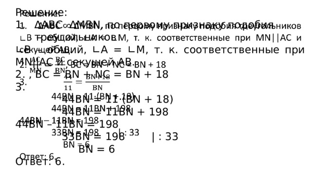 Решение:   ∆ АВС ∆MBN, по первому признаку подобия треугольников ∟ В – общий, ∟А = ∟М, т. к. соответственные при MN||AC и секущей АВ. 2. , BC = BN + NC = BN + 18 3.  44BN = 11·(BN + 18)  44BN = 11BN + 198 44BN – 11BN = 198  33BN = 198 | : 33  BN = 6 Ответ: 6. 