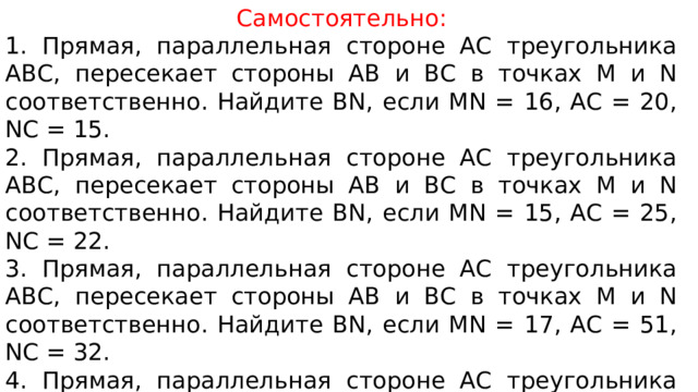 Самостоятельно: 1. Прямая, параллельная стороне АС треугольника АВС, пересекает стороны АВ и ВС в точках М и N соответственно. Найдите BN, если MN = 16, AC = 20, NC = 15. 2. Прямая, параллельная стороне АС треугольника АВС, пересекает стороны АВ и ВС в точках М и N соответственно. Найдите BN, если MN = 15, AC = 25, NC = 22. 3. Прямая, параллельная стороне АС треугольника АВС, пересекает стороны АВ и ВС в точках М и N соответственно. Найдите BN, если MN = 17, AC = 51, NC = 32. 4. Прямая, параллельная стороне АС треугольника АВС, пересекает стороны АВ и ВС в точках М и N соответственно. Найдите BN, если MN = 22, AC = 55, NC = 36. 
