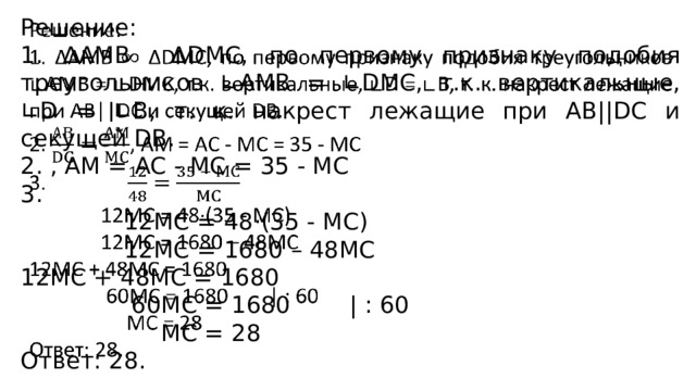   Решение: 1. ∆АMB ∆DMC, по первому признаку подобия треугольников ∟AMВ = ∟DMC, т.к. вертикальные, ∟D = ∟B, т. к. накрест лежащие при АВ||DC и секущей DВ. 2. , AM = AC - MC = 35 - MC 3.  12MC = 48·(35 - MC)  12MC = 1680 – 48MC 12MC + 48MC = 1680  60MC = 1680 | : 60  MC = 28 Ответ: 28. 