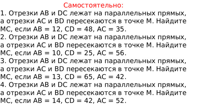 Самостоятельно: 1. Отрезки АВ и DC лежат на параллельных прямых, а отрезки АС и BD пересекаются в точке М. Найдите МС, если АВ = 12, CD = 48, АС = 35. 2. Отрезки АВ и DC лежат на параллельных прямых, а отрезки АС и BD пересекаются в точке М. Найдите МС, если АВ = 10, CD = 25, АС = 56. 3. Отрезки АВ и DC лежат на параллельных прямых, а отрезки АС и BD пересекаются в точке М. Найдите МС, если АВ = 13, CD = 65, АС = 42. 4. Отрезки АВ и DC лежат на параллельных прямых, а отрезки АС и BD пересекаются в точке М. Найдите МС, если АВ = 14, CD = 42, АС = 52. 