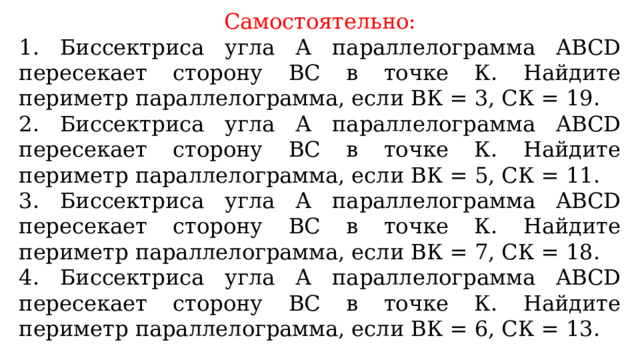 Самостоятельно: 1. Биссектриса угла А параллелограмма ABCD пересекает сторону ВС в точке К. Найдите периметр параллелограмма, если ВК = 3, СК = 19. 2. Биссектриса угла А параллелограмма ABCD пересекает сторону ВС в точке К. Найдите периметр параллелограмма, если ВК = 5, СК = 11. 3. Биссектриса угла А параллелограмма ABCD пересекает сторону ВС в точке К. Найдите периметр параллелограмма, если ВК = 7, СК = 18. 4. Биссектриса угла А параллелограмма ABCD пересекает сторону ВС в точке К. Найдите периметр параллелограмма, если ВК = 6, СК = 13. 