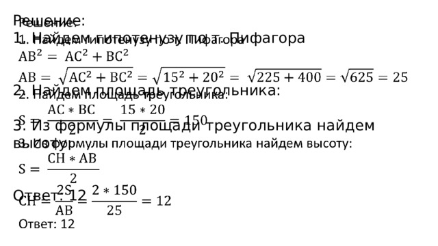   Решение: 1. Найдем гипотенузу по т. Пифагора 2. Найдем площадь треугольника: 3. Из формулы площади треугольника найдем высоту: Ответ: 12 