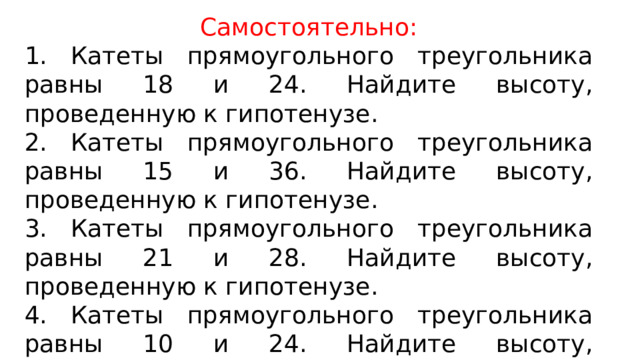 Самостоятельно: 1. Катеты прямоугольного треугольника равны 18 и 24. Найдите высоту, проведенную к гипотенузе. 2. Катеты прямоугольного треугольника равны 15 и 36. Найдите высоту, проведенную к гипотенузе. 3. Катеты прямоугольного треугольника равны 21 и 28. Найдите высоту, проведенную к гипотенузе. 4. Катеты прямоугольного треугольника равны 10 и 24. Найдите высоту, проведенную к гипотенузе. 5. Катеты прямоугольного треугольника равны 21 и 75. Найдите высоту, проведенную к гипотенузе. 
