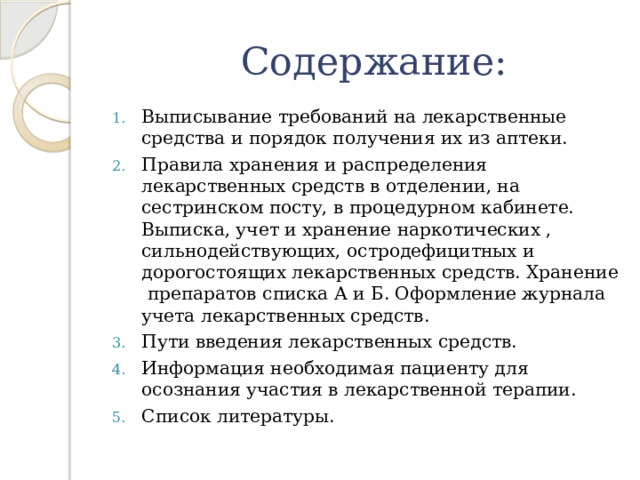  Содержание: Выписывание требований на лекарственные средства и порядок получения их из аптеки. Правила хранения и распределения лекарственных средств в отделении, на сестринском посту, в процедурном кабинете. Выписка, учет и хранение наркотических , сильнодействующих, остродефицитных и дорогостоящих лекарственных средств. Хранение препаратов списка А и Б. Оформление журнала учета лекарственных средств. Пути введения лекарственных средств. Информация необходимая пациенту для осознания участия в лекарственной терапии. Список литературы. 