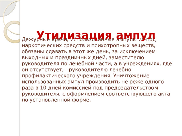 Утилизация ампул Дежурные врачи, использованные ампулы из-под наркотических средств и психотропных веществ, обязаны сдавать в этот же день, за исключением выходных и праздничных дней, заместителю руководителя по лечебной части, а в учреждениях, где он отсутствует, - руководителю лечебно-профилактического учреждения. Уничтожение использованных ампул производить не реже одного раза в 10 дней комиссией под председательством руководителя, с оформлением соответствующего акта по установленной форме.   