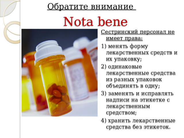 Обратите внимание Nota bene Сестринский персонал не имеет права: 1) менять форму лекарственных средств и их упаковку; 2) одинаковые лекарственные средства из разных упаковок объединять в одну; 3) заменять и исправлять надписи на этикетке с лекарственным средством; 4) хранить лекарственные средства без этикеток. 