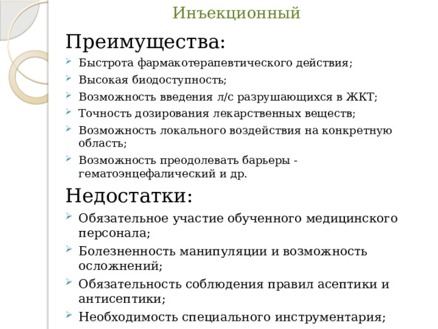 Инъекционный Преимущества: Быстрота фармакотерапевтического действия; Высокая биодоступность; Возможность введения л/с разрушающихся в ЖКТ; Точность дозирования лекарственных веществ; Возможность локального воздействия на конкретную область; Возможность преодолевать барьеры - гематоэнцефалический и др. Недостатки: Обязательное участие обученного медицинского персонала; Болезненность манипуляции и возможность осложнений; Обязательность соблюдения правил асептики и антисептики; Необходимость специального инструментария; Относительная сложность введения. 