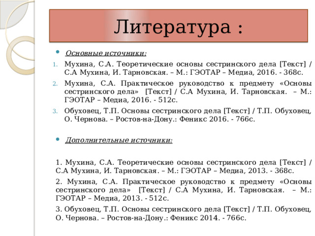 Литература : Основные источники: Мухина, С.А. Теоретические основы сестринского дела [Текст] / С.А Мухина, И. Тарновская. – М.: ГЭОТАР – Медиа, 2016. - 368с. Мухина, С.А. Практическое руководство к предмету «Основы сестринского дела» [Текст] / С.А Мухина, И. Тарновская. – М.: ГЭОТАР – Медиа, 2016. - 512с. Обуховец, Т.П. Основы сестринского дела [Текст] / Т.П. Обуховец, О. Чернова. – Ростов-на-Дону.: Феникс 2016. - 766с.   Дополнительные источники:   1. Мухина, С.А. Теоретические основы сестринского дела [Текст] / С.А Мухина, И. Тарновская. – М.: ГЭОТАР – Медиа, 2013. - 368с. 2. Мухина, С.А. Практическое руководство к предмету «Основы сестринского дела» [Текст] / С.А Мухина, И. Тарновская. – М.: ГЭОТАР – Медиа, 2013. - 512с. 3. Обуховец, Т.П. Основы сестринского дела [Текст] / Т.П. Обуховец, О. Чернова. – Ростов-на-Дону.: Феникс 2014. - 766с. 