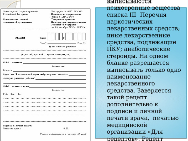  2. Форма № 148-1/ у – 88  - на этом бланке выписываются психотропные вещества списка III Перечня наркотических лекарственных средств; иные лекарственные средства, подлежащие ПКУ; анаболические стероиды. На одном бланке разрешается выписывать только одно наименование лекарственного средства. Заверяется такой рецепт дополнительно к подписи и личной печати врача, печатью медицинской организации «Для рецептов». Рецепт действителен в течение 10 дней.   