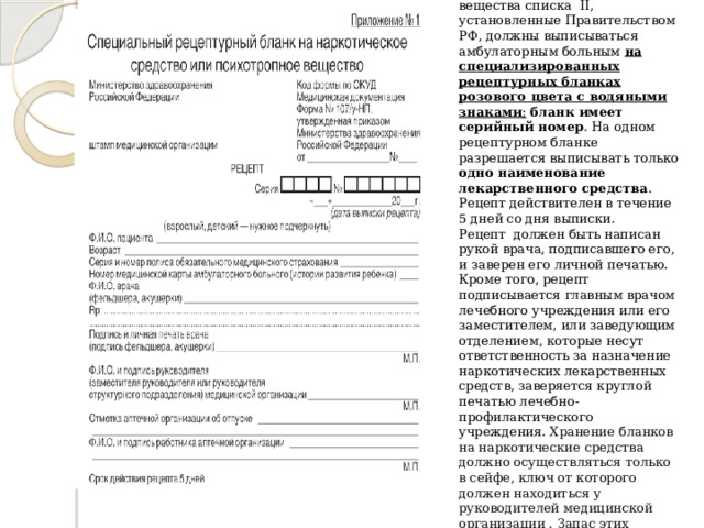 3. Форма № 107/у-НП  Наркотические лекарственные средства и психотропные вещества списка II, установленные Правительством РФ, должны выписываться амбулаторным больным на специализированных рецептурных бланках розового цвета с водяными знаками ;  бланк имеет серийный номер . На одном рецептурном бланке разрешается выписывать только одно наименование лекарственного средства . Рецепт действителен в течение 5 дней со дня выписки.  Рецепт должен быть написан рукой врача, подписавшего его, и заверен его личной печатью. Кроме того, рецепт подписывается главным врачом лечебного учреждения или его заместителем, или заведующим отделением, которые несут ответственность за назначение наркотических лекарственных средств, заверяется круглой печатью лечебно-профилактического учреждения.  Хранение бланков на наркотические средства должно осуществляться только в сейфе, ключ от которого должен находиться у руководителей медицинской организации . Запас этих бланков не должен превышать месячной потребности.   