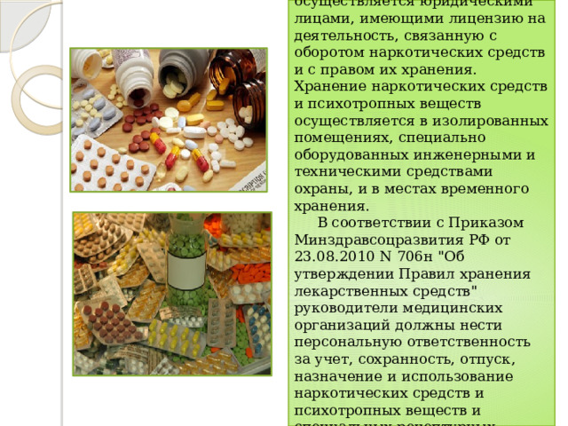  Хранение наркотических средств и психотропных веществ осуществляется юридическими лицами, имеющими лицензию на деятельность, связанную с оборотом наркотических средств и с правом их хранения. Хранение наркотических средств и психотропных веществ осуществляется в изолированных помещениях, специально оборудованных инженерными и техническими средствами охраны, и в местах временного хранения.  В соответствии с Приказом Минздравсоцразвития РФ от 23.08.2010 N 706н 