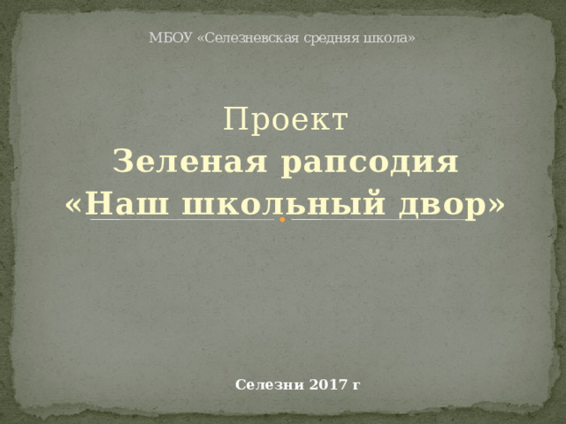 МБОУ «Селезневская средняя школа»     Проект Зеленая рапсодия «Наш школьный двор» Селезни 2017 г 