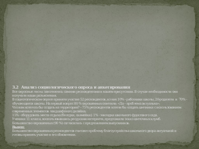 3.2    Анализ социологического опроса и анкетирования  Все опросные листы заполнялись самими респондентами в нашем присутствии. В случае необходимости они получали наши разъяснения.  В социологическом опросе приняли участие 52 респондентов, из них 10% - работники школы, 20-родители  и  70% - обучающиеся школы. На первый вопрос 80 % опрошенных ответили: «Да – проблема актуальна»;  Что вам хотелось бы создать на территории? – 75% респондентов хотели бы создать цветники с использованием современных элементов ландшафтного дизайна;  15% - оборудовать места отдыха (беседки, скамейки); 1% - закладка школьного фруктового сада.  Ученики 11 класса, воспользовавшись ресурсами интернета, предложили эскиз цветочных клумб.  Большинство опрошенных (90 %) согласились с предложением выпускников.  Вывод:  Большинство опрошенных респондентов считают проблему благоустройства школьного двора актуальной и готовы принять участие в его обновлении.   