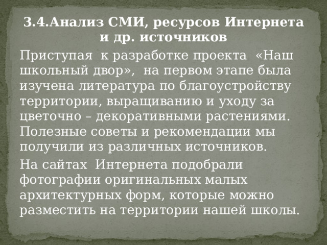 3.4.Анализ СМИ, ресурсов Интернета и др. источников Приступая  к разработке проекта «Наш школьный двор», на первом этапе была изучена литература по благоустройству территории, выращиванию и уходу за цветочно – декоративными растениями. Полезные советы и рекомендации мы получили из различных источников. На сайтах  Интернета подобрали фотографии оригинальных малых архитектурных форм, которые можно разместить на территории нашей школы. 